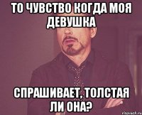 то чувство когда моя девушка спрашивает, толстая ли она?