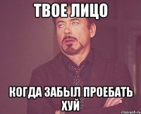 твое лицо когда забыл проебать хуй