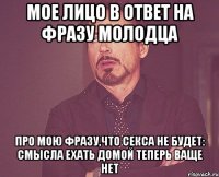 мое лицо в ответ на фразу молодца про мою фразу,что секса не будет: смысла ехать домой теперь ваще нет