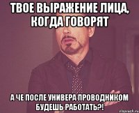 твое выражение лица, когда говорят а че после универа проводником будешь работать?!