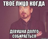 твоё лицо когда девушка долго собираеться