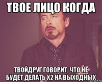 твое лицо когда твойдруг говорит, что не будет делать х2 на выходных