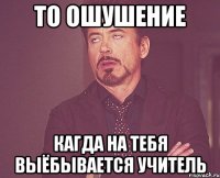 то ошушение кагда на тебя выёбывается учитель