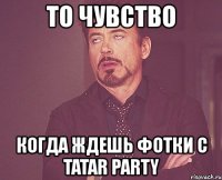 то чувство когда ждешь фотки с tatar party