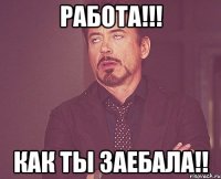 работа!!! как ты заебала!!