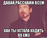 давай,расскажи всем как ты устала ходить по емз