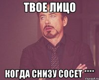 твое лицо когда снизу сосет ****