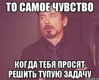 то самое чувство когда тебя просят решить тупую задачу