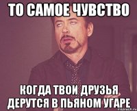 то самое чувство когда твои друзья дерутся в пьяном угаре