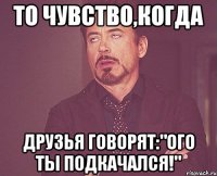 то чувство,когда друзья говорят:"ого ты подкачался!"