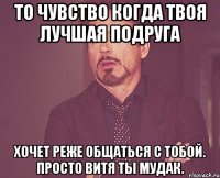 то чувство когда твоя лучшая подруга хочет реже общаться с тобой. просто витя ты мудак.