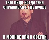 твое лицо, когда тебя спрашивают, где лучше в москве или в осетии