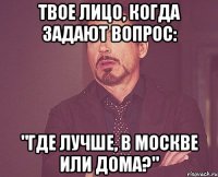 твое лицо, когда задают вопрос: "где лучше, в москве или дома?"