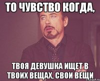 то чувство когда, твоя девушка ищет в твоих вещах, свои вещи