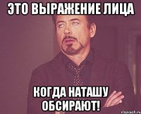 это выражение лица когда наташу обсирают!