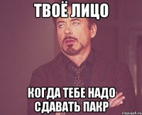 твоё лицо когда тебе надо сдавать пакр