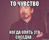 то чувство когда опять эта соседка ..