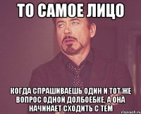 то самое лицо когда спрашиваешь один и тот же вопрос одной долбоебке, а она начинает сходить с тем