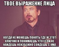 твое выражение лица когда не можешь понять где ж этот ключик и понимаешь что если не найдешь неизбежно сойдешь с ума