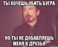 ты хочешь убить бугра но ты не добавляешь меня в друзья