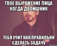 твое выражение лица когда двоишник тебя учит как правильно сделать задачу