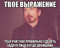 твое выражение тебя учит как правильно сделать задачу лица когда двоишник