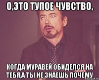 о,это тупое чувство, когда муравей обиделся на тебя,а ты не знаешь почему