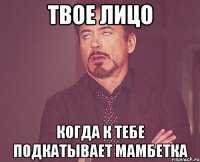 твое лицо когда к тебе подкатывает мамбетка