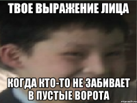 твое выражение лица когда кто-то не забивает в пустые ворота