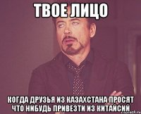 твое лицо когда друзья из казахстана просят что нибудь привезти из китайсий