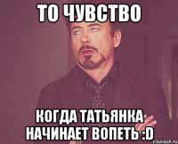 то чувство когда татьянка начинает вопеть :d