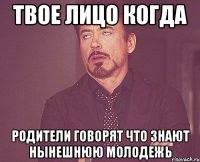 твое лицо когда родители говорят что знают нынешнюю молодежь