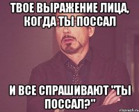 твое выражение лица, когда ты поссал и все спрашивают "ты поссал?"