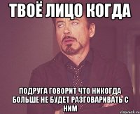 твоё лицо когда подруга говорит что никогда больше не будет разговаривать с ним