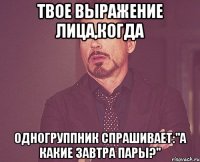 твое выражение лица,когда одногруппник спрашивает:"а какие завтра пары?"