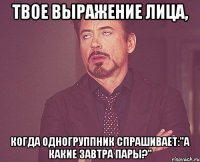 твое выражение лица, когда одногруппник спрашивает:"а какие завтра пары?"