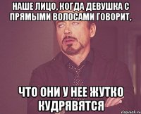 наше лицо, когда девушка с прямыми волосами говорит, что они у нее жутко кудрявятся