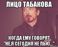 лицо табакова когда ему говорят "не,я сегодня не пью..."