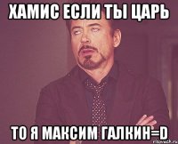 хамис если ты царь то я максим галкин=d