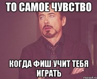 то самое чувство когда фиш учит тебя играть