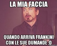 la mia faccia quando arriva frankini con le sue dumande :d