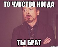 то чувство когда ты брат