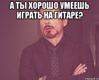 а ты хорошо умеешь играть на гитаре? 