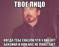 твое лицо когда тебе сказли,что у них нет бензина и они нас не покатают