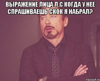 выражение лица л.с когда у нее спрашиваешь скок я набрал? 