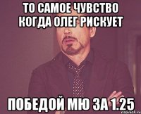 то самое чувство когда олег рискует победой мю за 1.25