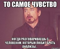 то самое чувство когда разговариваешь с человеком, который любит брать анализы...