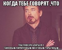 когда тебе говорят ,что тебе повезло учиться с гайновым/кирилловым/мозговым/турыгиным