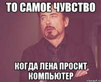 то самое чувство когда лена просит компьютер