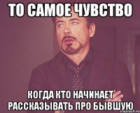 то самое чувство когда кто начинает рассказывать про бывшую